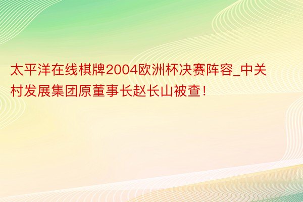 太平洋在线棋牌2004欧洲杯决赛阵容_中关村发展集团原董事长赵长山被查！