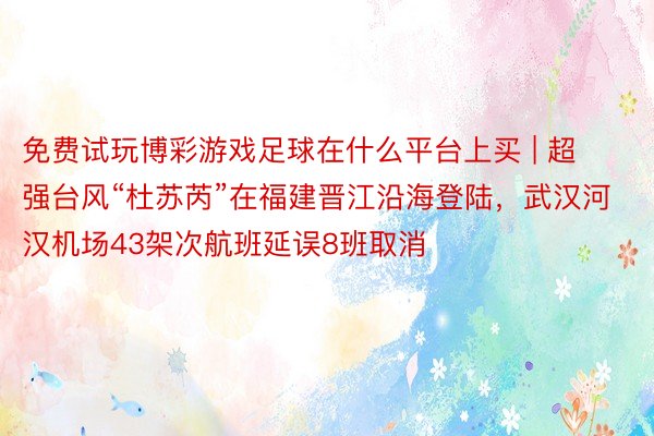 免费试玩博彩游戏足球在什么平台上买 | 超强台风“杜苏芮”在福建晋江沿海登陆，武汉河汉机场43架次航班延误8班取消