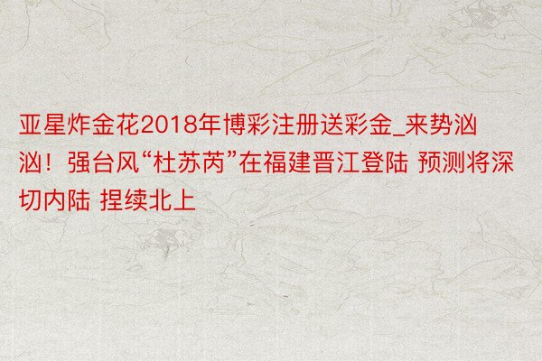 亚星炸金花2018年博彩注册送彩金_来势汹汹！强台风“杜苏芮”在福建晋江登陆 预测将深切内陆 捏续北上