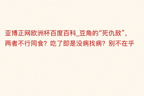 亚博正网欧洲杯百度百科_豆角的“死仇敌”，两者不行同食？吃了即是没病找病？别不在乎