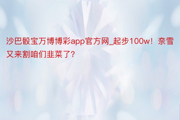 沙巴骰宝万博博彩app官方网_起步100w！奈雪又来割咱们韭菜了？