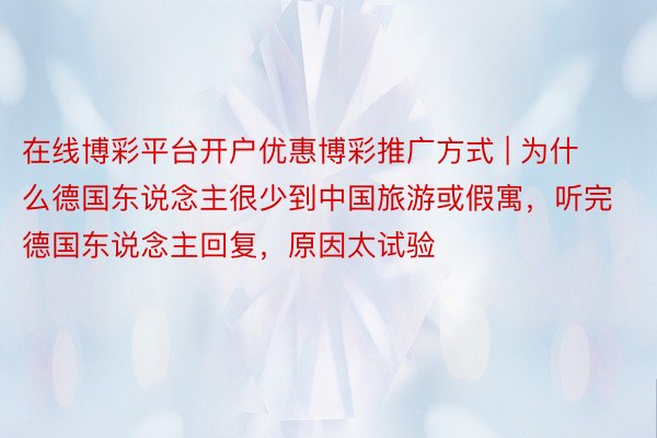 在线博彩平台开户优惠博彩推广方式 | 为什么德国东说念主很少到中国旅游或假寓，听完德国东说念主回复，原因太试验