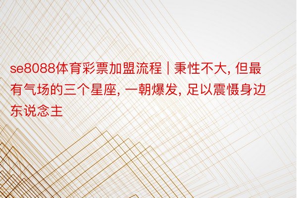 se8088体育彩票加盟流程 | 秉性不大, 但最有气场的三个星座, 一朝爆发, 足以震慑身边东说念主