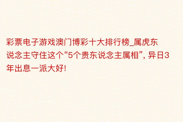 彩票电子游戏澳门博彩十大排行榜_属虎东说念主守住这个“5个贵东说念主属相”, 异日3年出息一派大好!