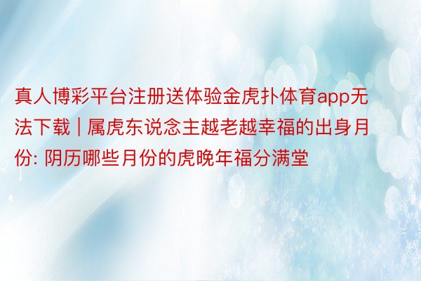 真人博彩平台注册送体验金虎扑体育app无法下载 | 属虎东说念主越老越幸福的出身月份: 阴历哪些月份的虎晚年福分满堂