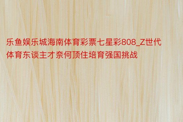 乐鱼娱乐城海南体育彩票七星彩808_Z世代体育东谈主才奈何顶住培育强国挑战