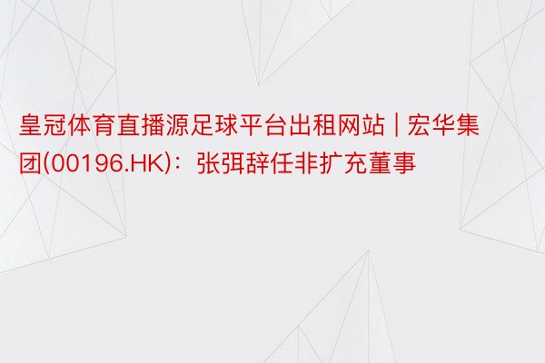 皇冠体育直播源足球平台出租网站 | 宏华集团(00196.HK)：张弭辞任非扩充董事