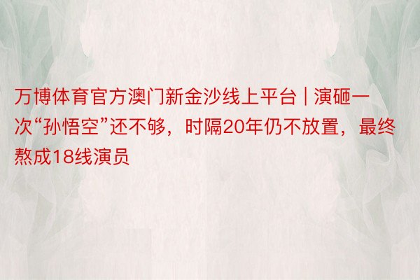 万博体育官方澳门新金沙线上平台 | 演砸一次“孙悟空”还不够，时隔20年仍不放置，最终熬成18线演员