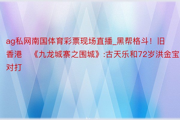 ag私网南国体育彩票现场直播_黑帮格斗！旧香港​《九龙城寨之围城》:古天乐和72岁洪金宝对打