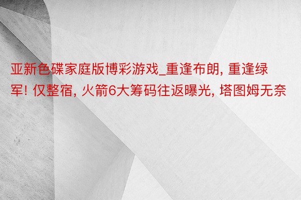 亚新色碟家庭版博彩游戏_重逢布朗, 重逢绿军! 仅整宿, 火箭6大筹码往返曝光, 塔图姆无奈