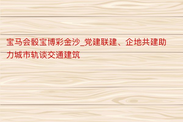 宝马会骰宝博彩金沙_党建联建、企地共建助力城市轨谈交通建筑