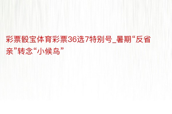 彩票骰宝体育彩票36选7特别号_暑期“反省亲”转念“小候鸟”