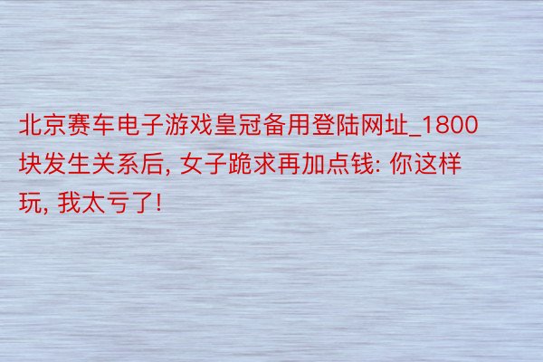 北京赛车电子游戏皇冠备用登陆网址_1800块发生关系后, 女子跪求再加点钱: 你这样玩, 我太亏了!