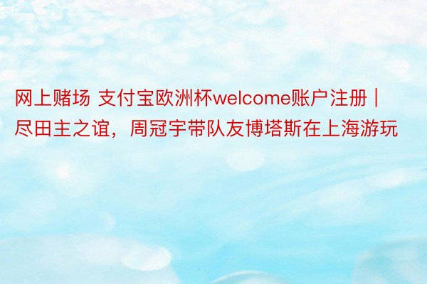 网上赌场 支付宝欧洲杯welcome账户注册 | 尽田主之谊，周冠宇带队友博塔斯在上海游玩