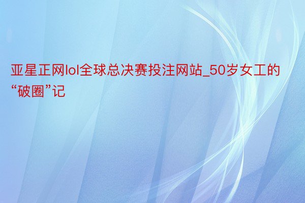 亚星正网lol全球总决赛投注网站_50岁女工的“破圈”记