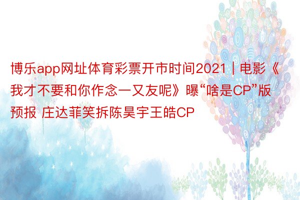 博乐app网址体育彩票开市时间2021 | 电影《我才不要和你作念一又友呢》曝“啥是CP”版预报 庄达菲笑拆陈昊宇王皓CP