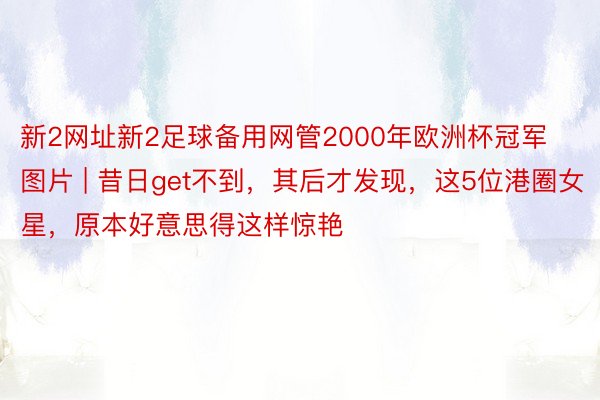 新2网址新2足球备用网管2000年欧洲杯冠军图片 | 昔日get不到，其后才发现，这5位港圈女星，原本好意思得这样惊艳