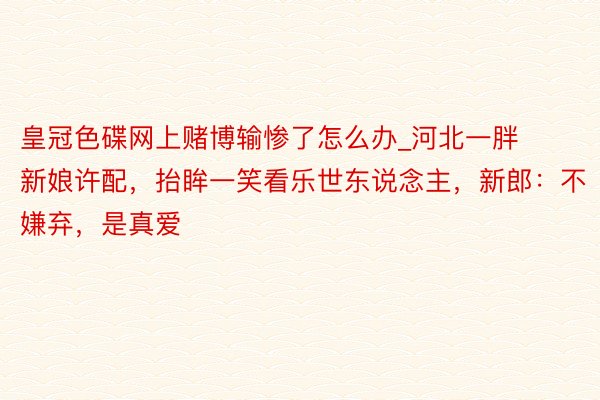 皇冠色碟网上赌博输惨了怎么办_河北一胖新娘许配，抬眸一笑看乐世东说念主，新郎：不嫌弃，是真爱