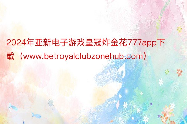 2024年亚新电子游戏皇冠炸金花777app下载（www.betroyalclubzonehub.com）