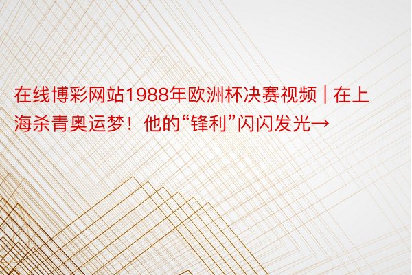 在线博彩网站1988年欧洲杯决赛视频 | 在上海杀青奥运梦！他的“锋利”闪闪发光→