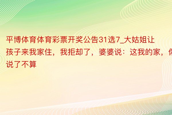 平博体育体育彩票开奖公告31选7_大姑姐让孩子来我家住，我拒却了，婆婆说：这我的家，你说了不算