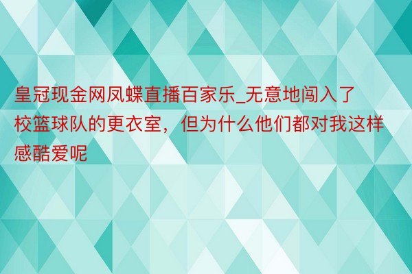皇冠现金网凤蝶直播百家乐_无意地闯入了校篮球队的更衣室，但为什么他们都对我这样感酷爱呢