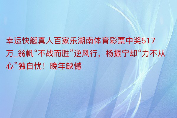 幸运快艇真人百家乐湖南体育彩票中奖517万_翁帆“不战而胜”逆风行，杨振宁却“力不从心”独自忧！晚年缺憾