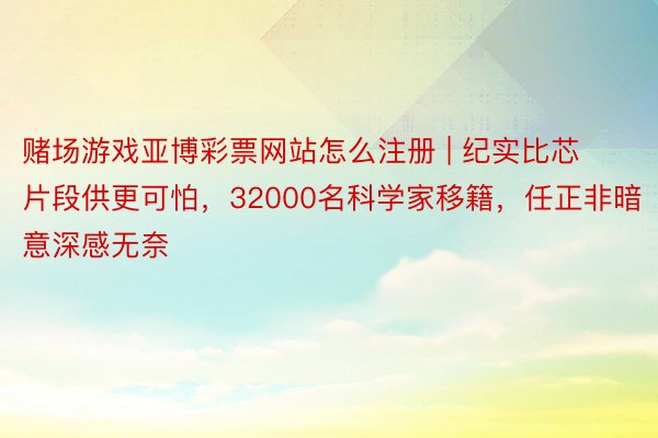 赌场游戏亚博彩票网站怎么注册 | 纪实比芯片段供更可怕，32000名科学家移籍，任正非暗意深感无奈