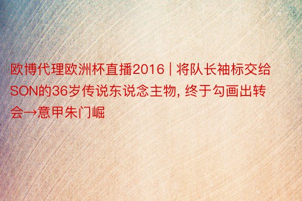 欧博代理欧洲杯直播2016 | 将队长袖标交给SON的36岁传说东说念主物, 终于勾画出转会→意甲朱门崛