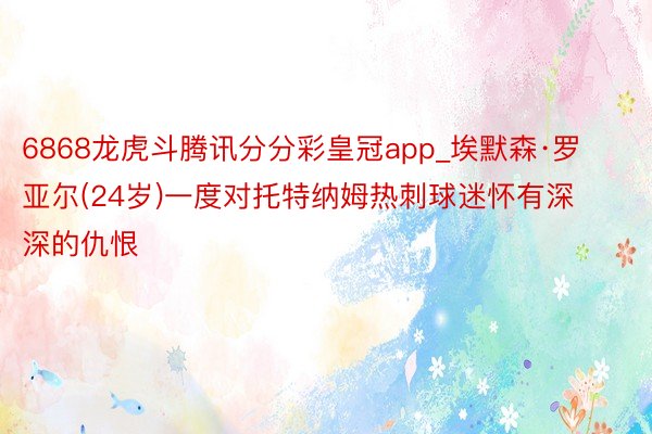 6868龙虎斗腾讯分分彩皇冠app_埃默森·罗亚尔(24岁)一度对托特纳姆热刺球迷怀有深深的仇恨