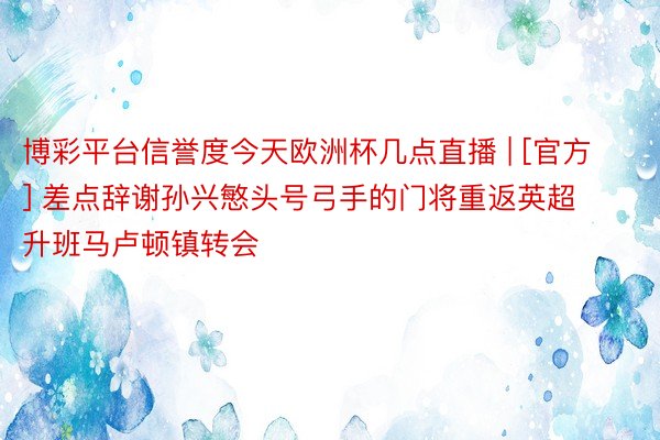 博彩平台信誉度今天欧洲杯几点直播 | [官方] 差点辞谢孙兴慜头号弓手的门将重返英超升班马卢顿镇转会