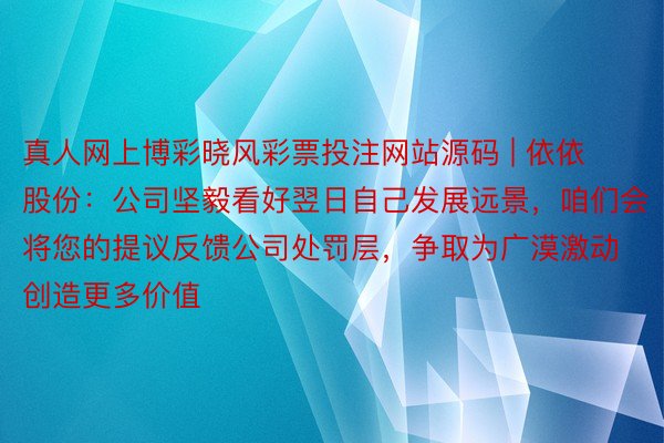 真人网上博彩晓风彩票投注网站源码 | 依依股份：公司坚毅看好翌日自己发展远景，咱们会将您的提议反馈公司处罚层，争取为广漠激动创造更多价值