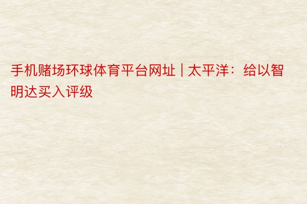 手机赌场环球体育平台网址 | 太平洋：给以智明达买入评级