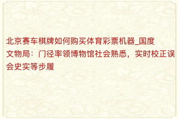 北京赛车棋牌如何购买体育彩票机器_国度文物局：门径率领博物馆社会熟悉，实时校正误会史实等步履