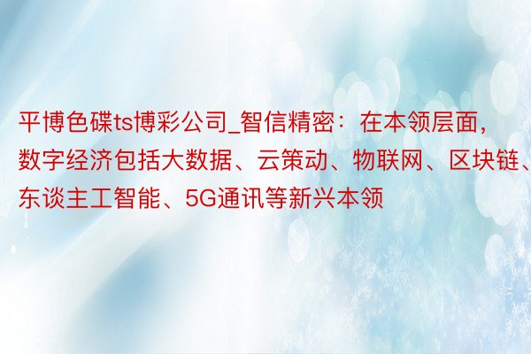 平博色碟ts博彩公司_智信精密：在本领层面，数字经济包括大数据、云策动、物联网、区块链、东谈主工智能、5G通讯等新兴本领
