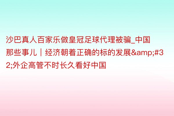 沙巴真人百家乐做皇冠足球代理被骗_中国那些事儿｜经济朝着正确的标的发展&#32;外企高管不时长久看好中国