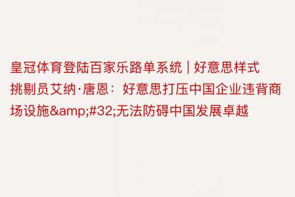 皇冠体育登陆百家乐路单系统 | 好意思样式挑剔员艾纳·唐恩：好意思打压中国企业违背商场设施&#32;无法防碍中国发展卓越