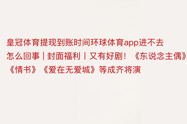 皇冠体育提现到账时间环球体育app进不去怎么回事 | 封面福利丨又有好剧！《东说念主偶》《情书》《爱在无爱城》等成齐将演