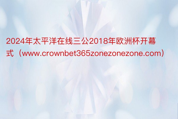 2024年太平洋在线三公2018年欧洲杯开幕式（www.crownbet365zonezonezone.com）