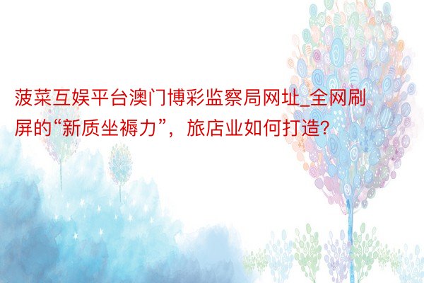 菠菜互娱平台澳门博彩监察局网址_全网刷屏的“新质坐褥力”，旅店业如何打造？