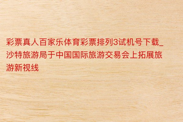彩票真人百家乐体育彩票排列3试机号下载_沙特旅游局于中国国际旅游交易会上拓展旅游新视线