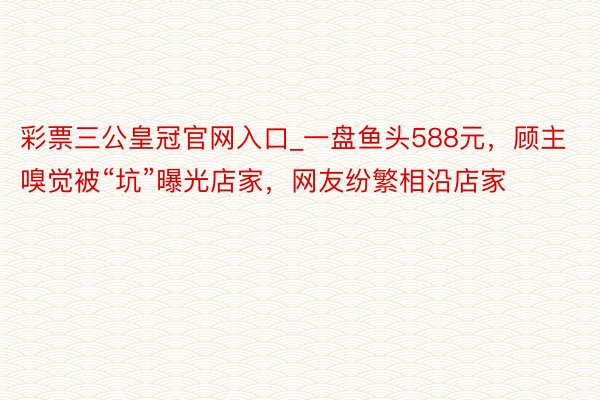 彩票三公皇冠官网入口_一盘鱼头588元，顾主嗅觉被“坑”曝光店家，网友纷繁相沿店家