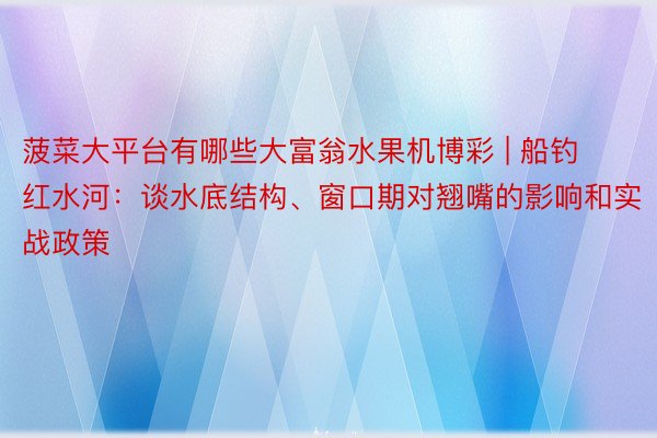 菠菜大平台有哪些大富翁水果机博彩 | 船钓红水河：谈水底结构、窗口期对翘嘴的影响和实战政策
