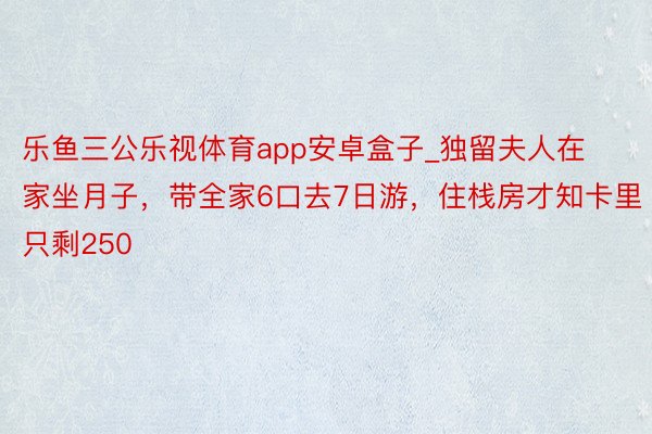 乐鱼三公乐视体育app安卓盒子_独留夫人在家坐月子，带全家6口去7日游，住栈房才知卡里只剩250