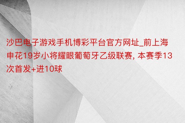 沙巴电子游戏手机博彩平台官方网址_前上海申花19岁小将耀眼葡萄牙乙级联赛, 本赛季13次首发+进10球