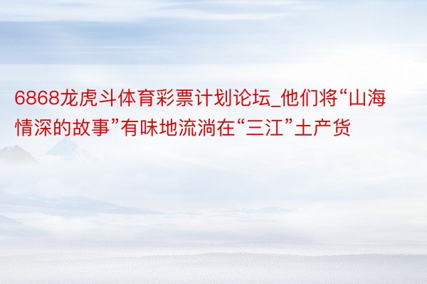 6868龙虎斗体育彩票计划论坛_他们将“山海情深的故事”有味地流淌在“三江”土产货