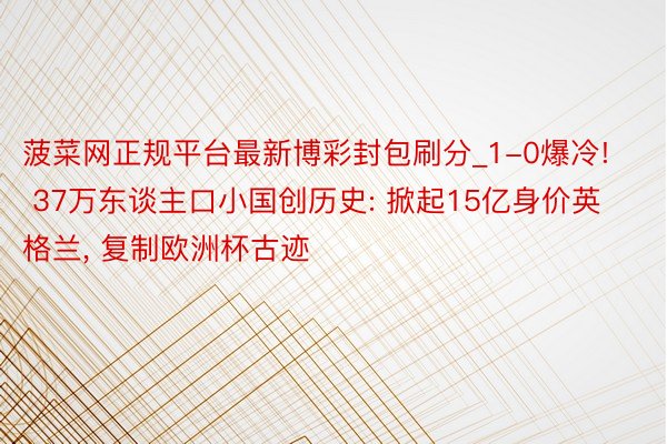菠菜网正规平台最新博彩封包刷分_1-0爆冷! 37万东谈主口小国创历史: 掀起15亿身价英格兰, 复制欧洲杯古迹