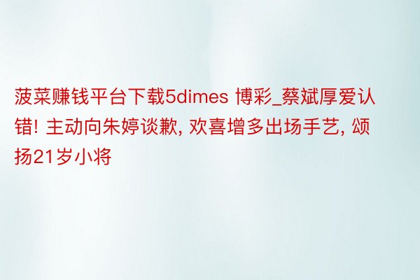 菠菜赚钱平台下载5dimes 博彩_蔡斌厚爱认错! 主动向朱婷谈歉, 欢喜增多出场手艺, 颂扬21岁小将