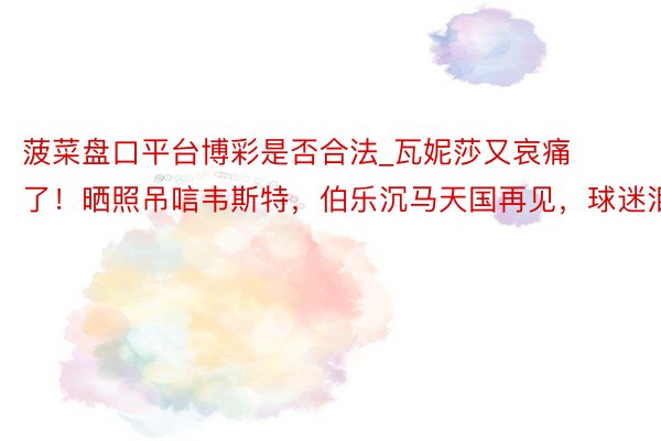 菠菜盘口平台博彩是否合法_瓦妮莎又哀痛了！晒照吊唁韦斯特，伯乐沉马天国再见，球迷泪目