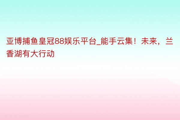 亚博捕鱼皇冠88娱乐平台_能手云集！未来，兰香湖有大行动